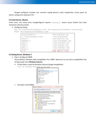 NETWORK MONITORING
Dengan konfigurasi tersebut user meminta rsyslog daemon untuk mengirimkan semua pesan ke
alamat syslog server pada port 514.
4.2 Cacti Server, Ubuntu.
Untuk Cacti, user hanya perlu mengkonfigurasi layanan rsyslog.d karena secara default Cacti akan
memonitor sitemnya sendiri.
 Konfigurasi Syslog
#cp /etc/rsyslog.d/50-default.conf /etc/rsyslog.d/50-default.conf.backup
#nano /etc/rsyslog.d/50-default.conf
4.3 Syslog Server, Windows 7.
 Step 1, Konfigurasi SNMP
Secara default, Windows tidak mengaktifkan fitur SNMP. Maka dari itu user perlu mengaktifkan fitur
tersebut pada menu Windows features:
 Di Start Menu, masuk ke Windows Features dengan mengetikkan:
turn on windows features on or off
 Kemudian install SNMP:
auth,authpriv.* /var/log/auth.log
*.*;auth,authpriv.none -/var/log/syslog
#cron.* /var/log/cron.log
#daemon.* -/var/log/daemon.log
kern.* -/var/log/kern.log
#lpr.* -/var/log/lpr.log
mail.* -/var/log/mail.log
#user.* -/var/log/user.log
*.* @192.168.51.3:514
 