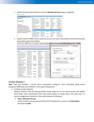 NETWORK MONITORING
 Setelah diinstall, pada Start Menu masuk ke Windows Services dengan mengetikan:
Services
 Setelah masuk ke SNMP Service, pada tab Security user perlu memasukkan community string dan
access pada community tersebut.
4.4 Host, Windows 7
Note: Pada Host Windows 7 penulis hanya menampilkan konfigurasi untuk Forwarding Syslog karena
konfigurasi SNMP pada Host Windows 7 sama seperti Syslog Server
 Konfigurasi Log Forwarding
Natively, Windows tidak mendukung protokol Syslog. Maka dari itu user butuh bantuan dari aplikasi
pihak ketiga untuk memforward Event Logs pada windows ke Syslog Server. Dan pada kasus ini
penulis menggunakan SolarWinds: Event Log Forwarder for Windows.
 Step 1, Membuat List Log
Untuk membuat List Log yang akan diforward ke Syslog Server, masuk ke tab Subscription,
kemudian klik Add.
 