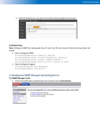 NETWORK MONITORING
 Pada tab Syslog Server, user perlu memasukkan alamat syslog server dan port.
4.5 Router Cisco
Note: Konfigurasi SNMP dan Syslog pada Cisco R1 dan Cisco R2 sama kecuali informasi tentang lokasi dan
kontak.
 Step 1, Konfigurasi SNMP
R1(config)#snmp-server community OPEN RW
R1(config)#snmp-server location Yogyakarta, Indonesia
R1(config)#snmp-server contact Ichwannu Shaffa S
R1(config)#snmp-server host 51.51.51.2 version 2c OPEN
 Step 2, Konfigurasi Logging
R1(config)#logging trap debugging
R1(config)#logging 192.168.51.3
5. Konfigurasi SNMP Manager dan Syslog Server
5.1 SNMP Manager, Cacti.
 Untuk menambah agent, pada beranda cacti masuk ke menu Create Devices.
 