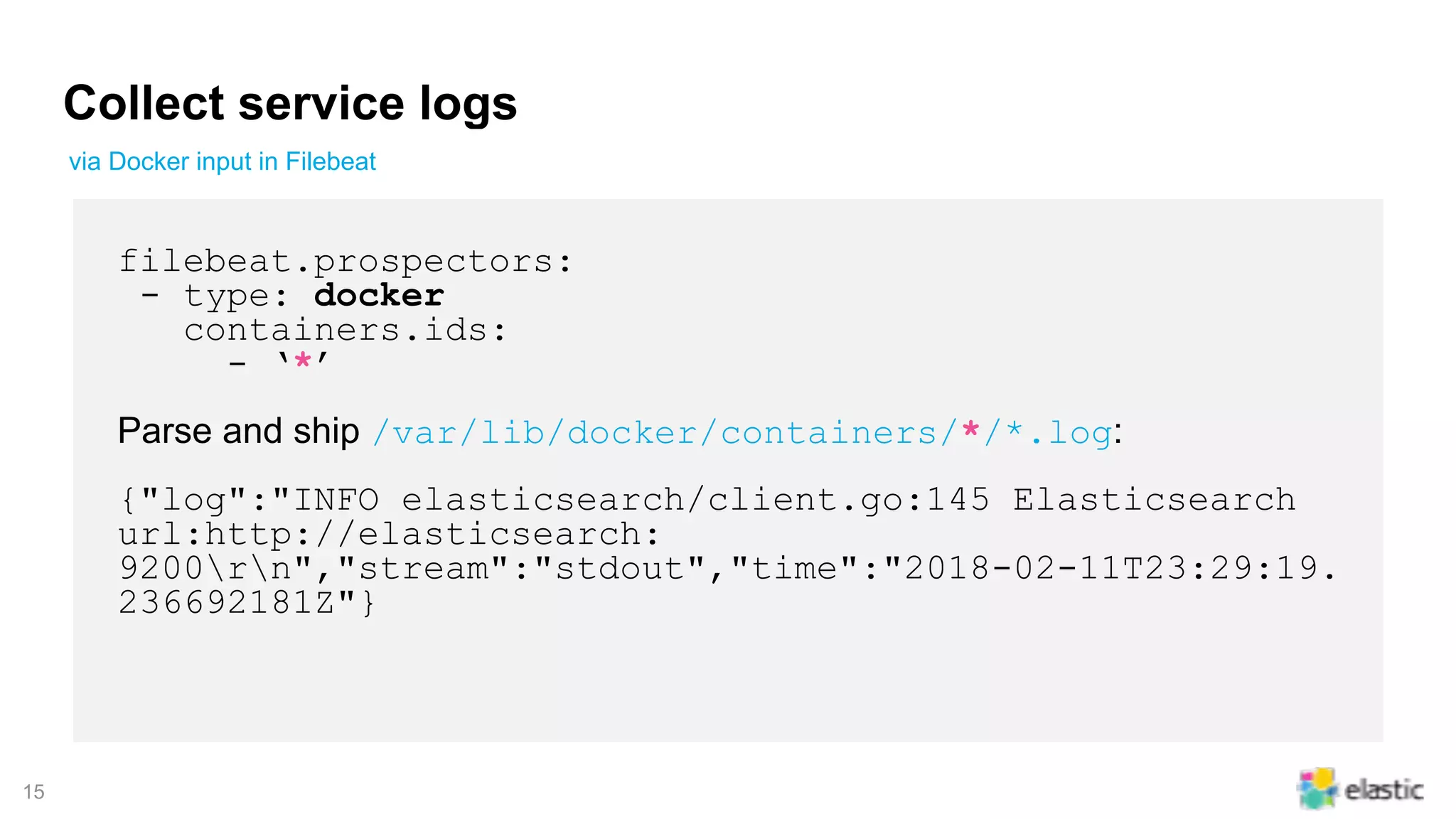 !15
Collect service logs
filebeat.prospectors:
- type: docker
containers.ids:
- ‘*’
Parse and ship /var/lib/docker/containers/*/*.log:
{"log":"INFO elasticsearch/client.go:145 Elasticsearch
url:http://elasticsearch:
9200rn","stream":"stdout","time":"2018-02-11T23:29:19.
236692181Z"}
via Docker input in Filebeat
 