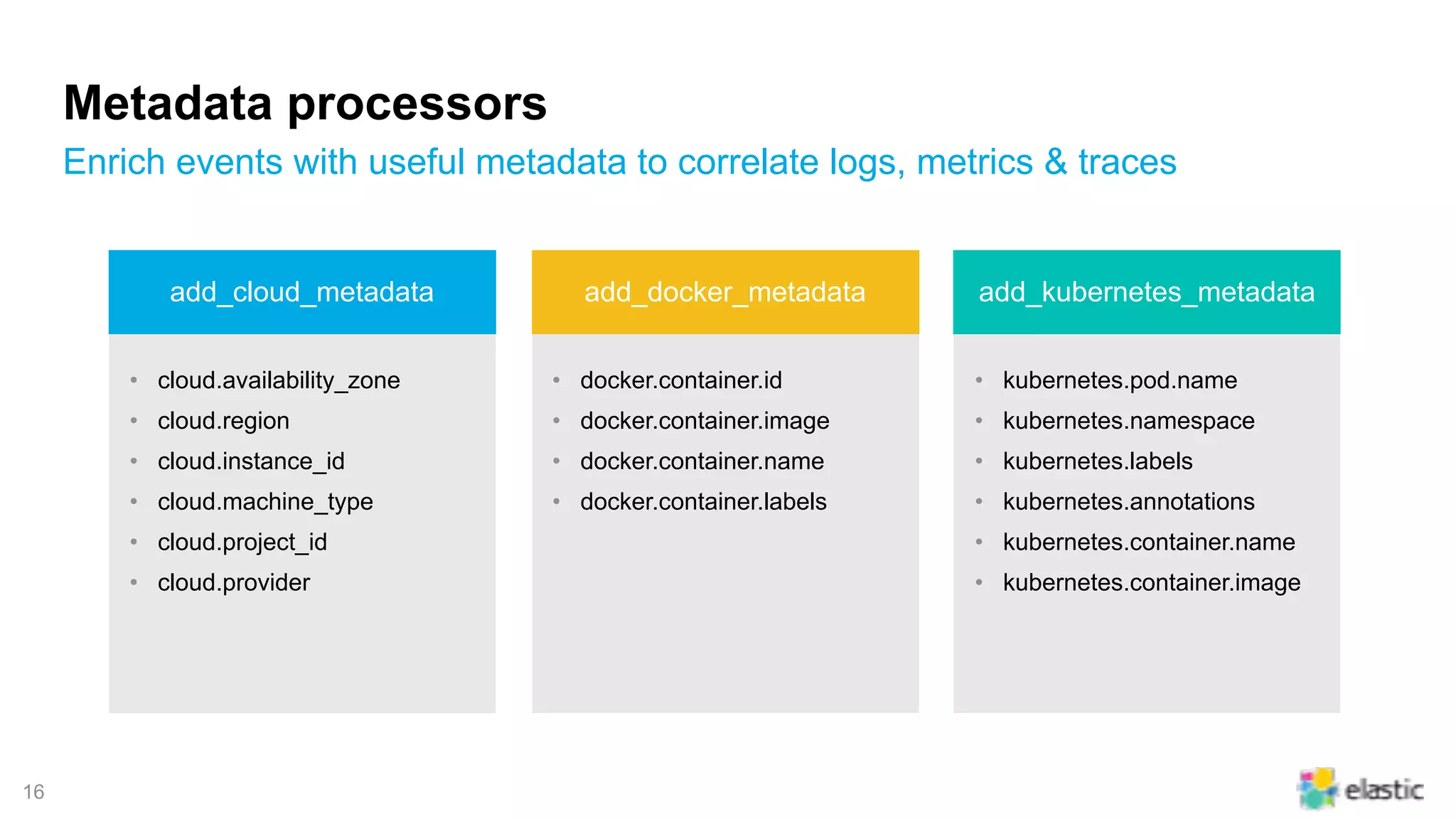 !16
Metadata processors
Enrich events with useful metadata to correlate logs, metrics & traces
• cloud.availability_zone
• cloud.region
• cloud.instance_id
• cloud.machine_type
• cloud.project_id
• cloud.provider
• docker.container.id
• docker.container.image
• docker.container.name
• docker.container.labels
• kubernetes.pod.name
• kubernetes.namespace
• kubernetes.labels
• kubernetes.annotations
• kubernetes.container.name
• kubernetes.container.image
add_cloud_metadata add_docker_metadata add_kubernetes_metadata
 