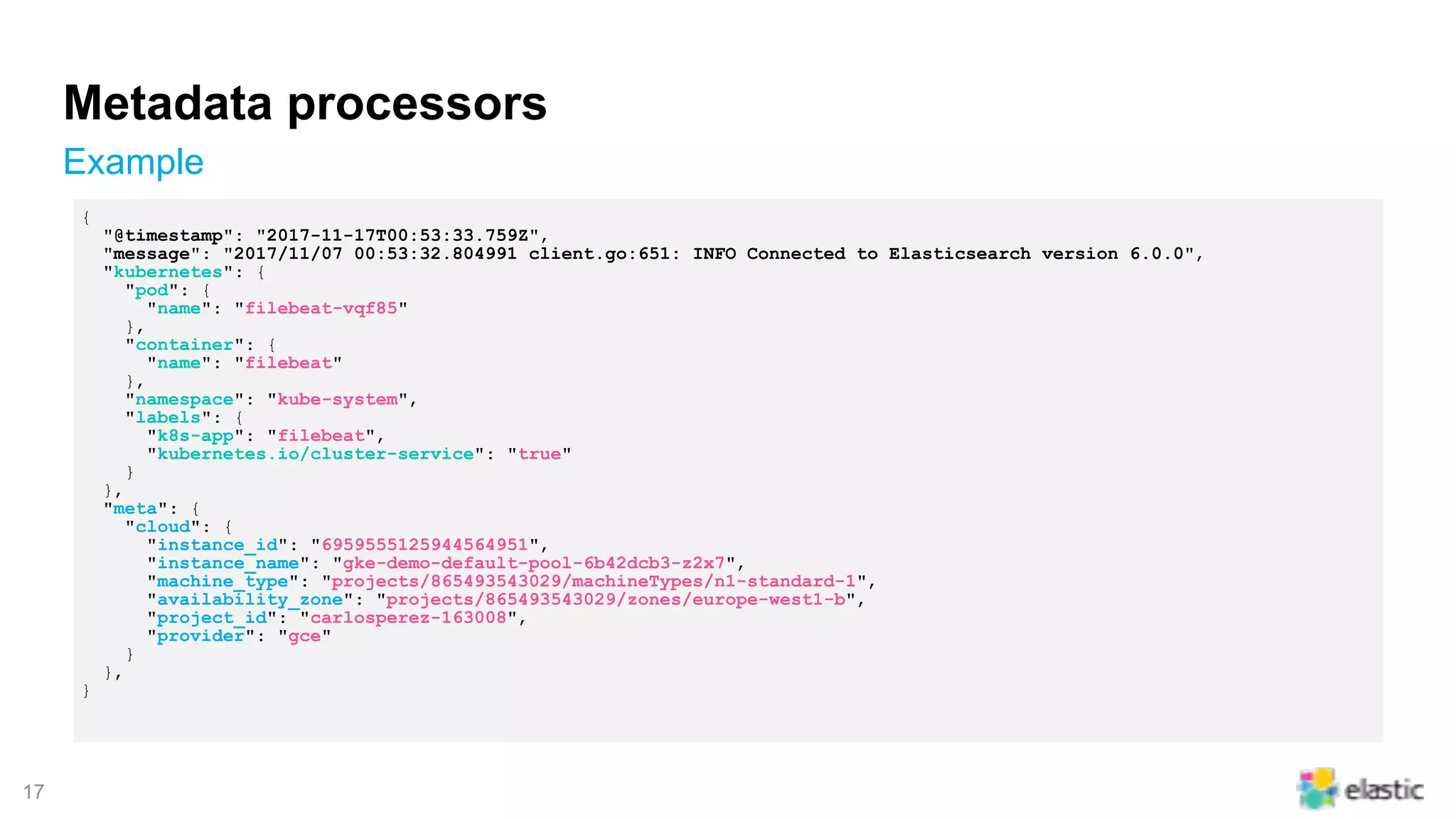 !17
Metadata processors
Example
{
"@timestamp": "2017-11-17T00:53:33.759Z",
"message": "2017/11/07 00:53:32.804991 client.go:651: INFO Connected to Elasticsearch version 6.0.0",
"kubernetes": {
"pod": {
"name": "filebeat-vqf85"
},
"container": {
"name": "filebeat"
},
"namespace": "kube-system",
"labels": {
"k8s-app": "filebeat",
"kubernetes.io/cluster-service": "true"
}
},
"meta": {
"cloud": {
"instance_id": "6959555125944564951",
"instance_name": "gke-demo-default-pool-6b42dcb3-z2x7",
"machine_type": "projects/865493543029/machineTypes/n1-standard-1",
"availability_zone": "projects/865493543029/zones/europe-west1-b",
"project_id": "carlosperez-163008",
"provider": "gce"
}
},
}
 