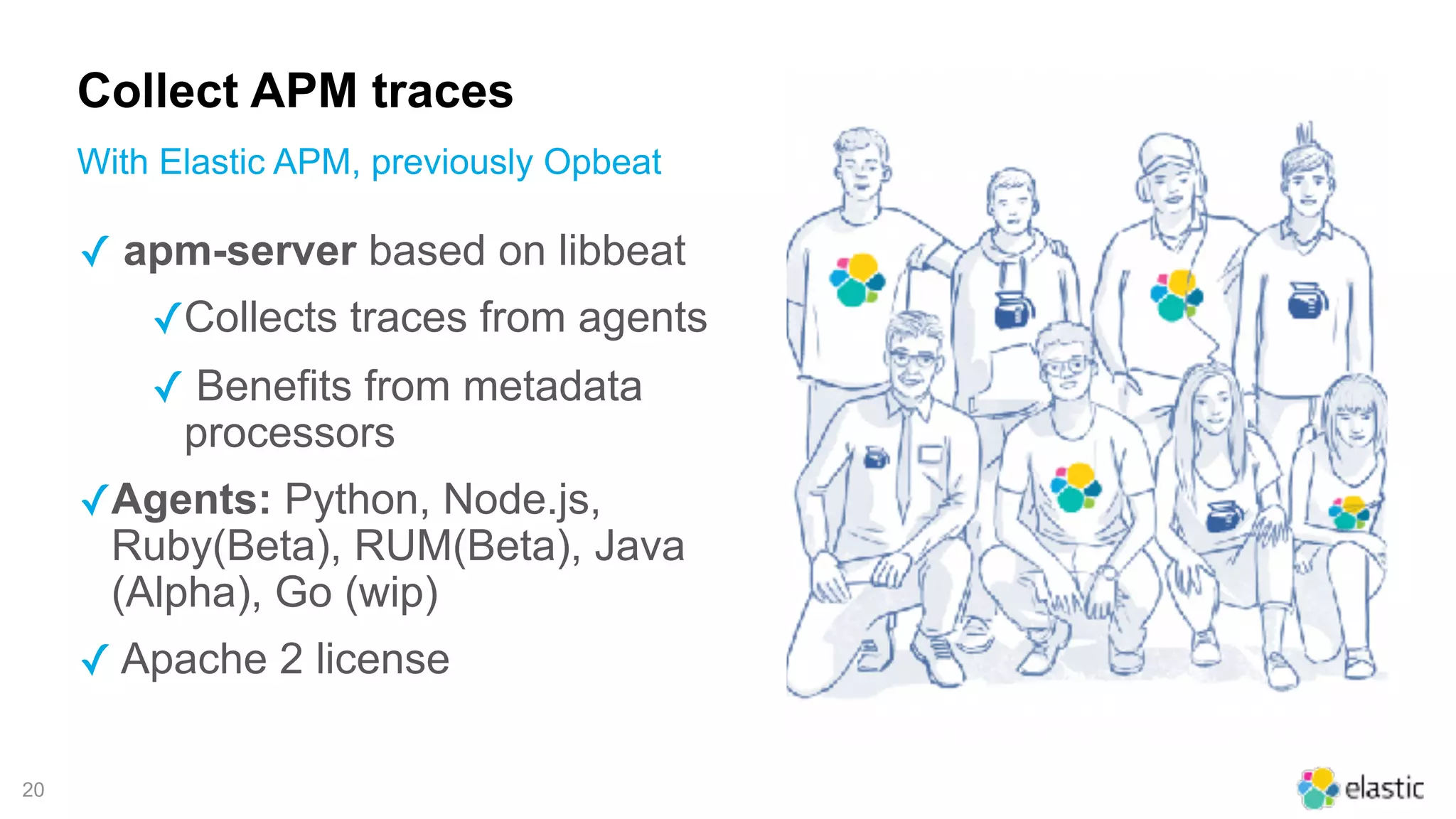 !20
Collect APM traces
With Elastic APM, previously Opbeat
✓ apm-server based on libbeat
✓Collects traces from agents
✓ Benefits from metadata
processors
✓Agents: Python, Node.js,
Ruby(Beta), RUM(Beta), Java
(Alpha), Go (wip)
✓ Apache 2 license
 