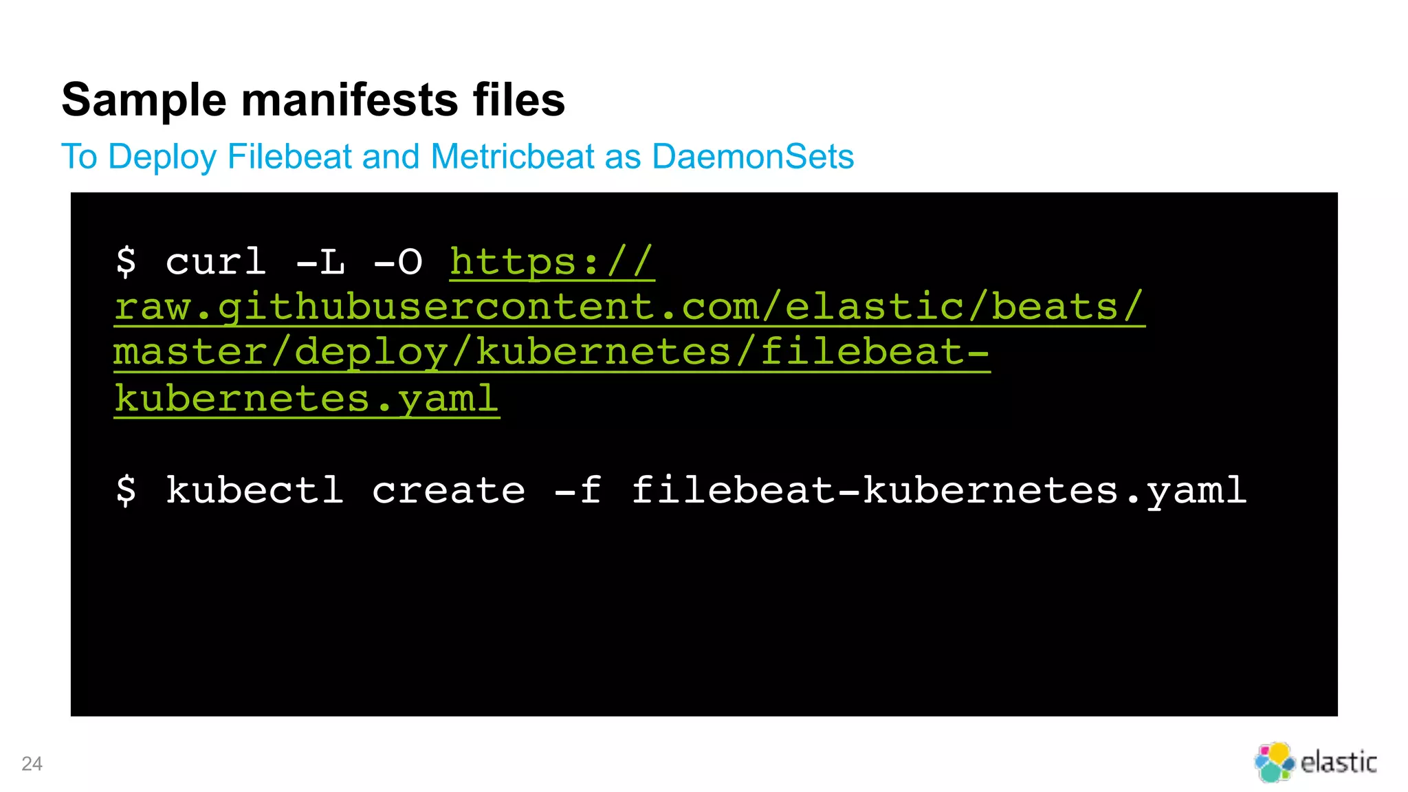 !24
Sample manifests files
To Deploy Filebeat and Metricbeat as DaemonSets
$ curl -L -O https://
raw.githubusercontent.com/elastic/beats/
master/deploy/kubernetes/filebeat-
kubernetes.yaml
$ kubectl create -f filebeat-kubernetes.yaml
 