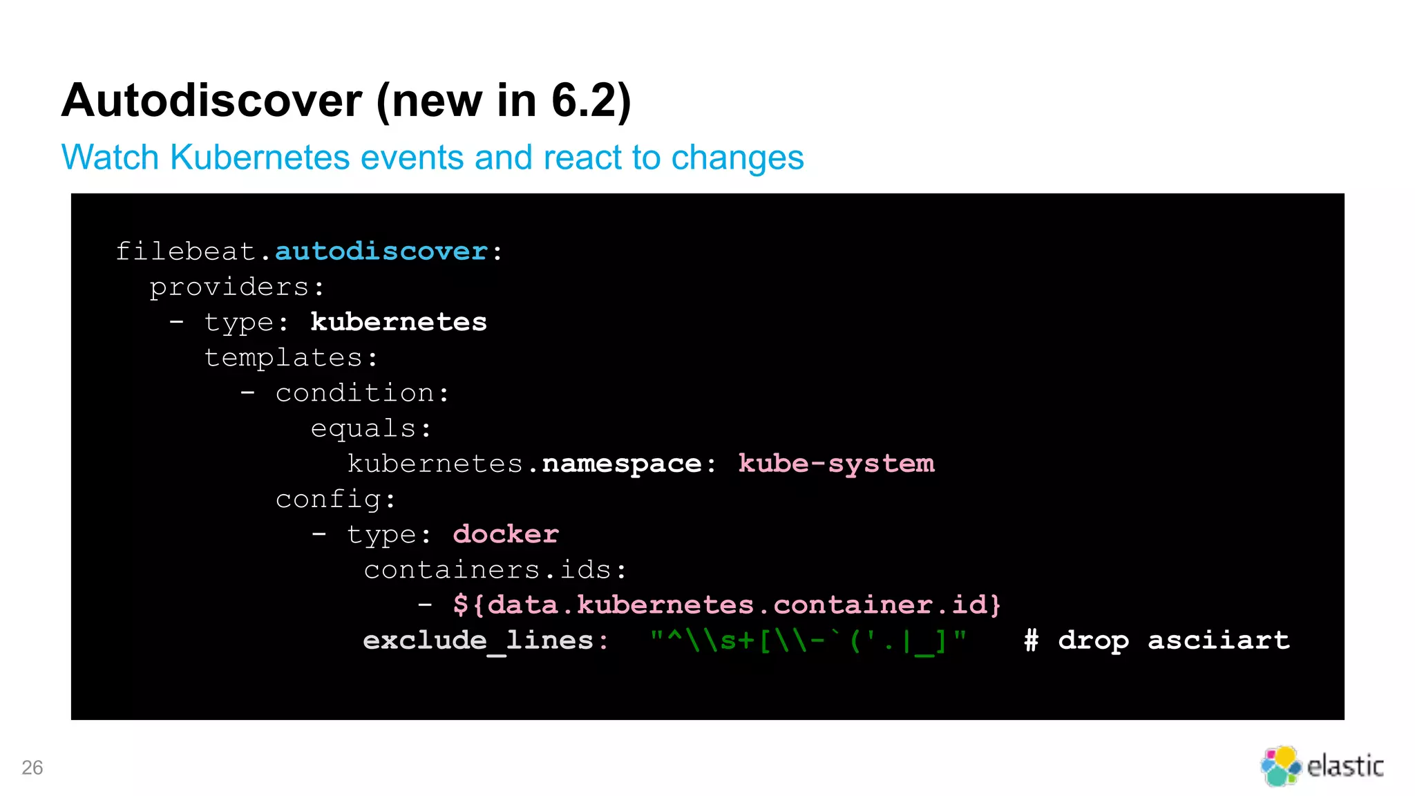 !26
Autodiscover (new in 6.2)
Watch Kubernetes events and react to changes
filebeat.autodiscover:
providers:
- type: kubernetes
templates:
- condition:
equals:
kubernetes.namespace: kube-system
config:
- type: docker
containers.ids:
- ${data.kubernetes.container.id}
exclude_lines: ["^s+[-`('.|_]"] # drop asciiart
 