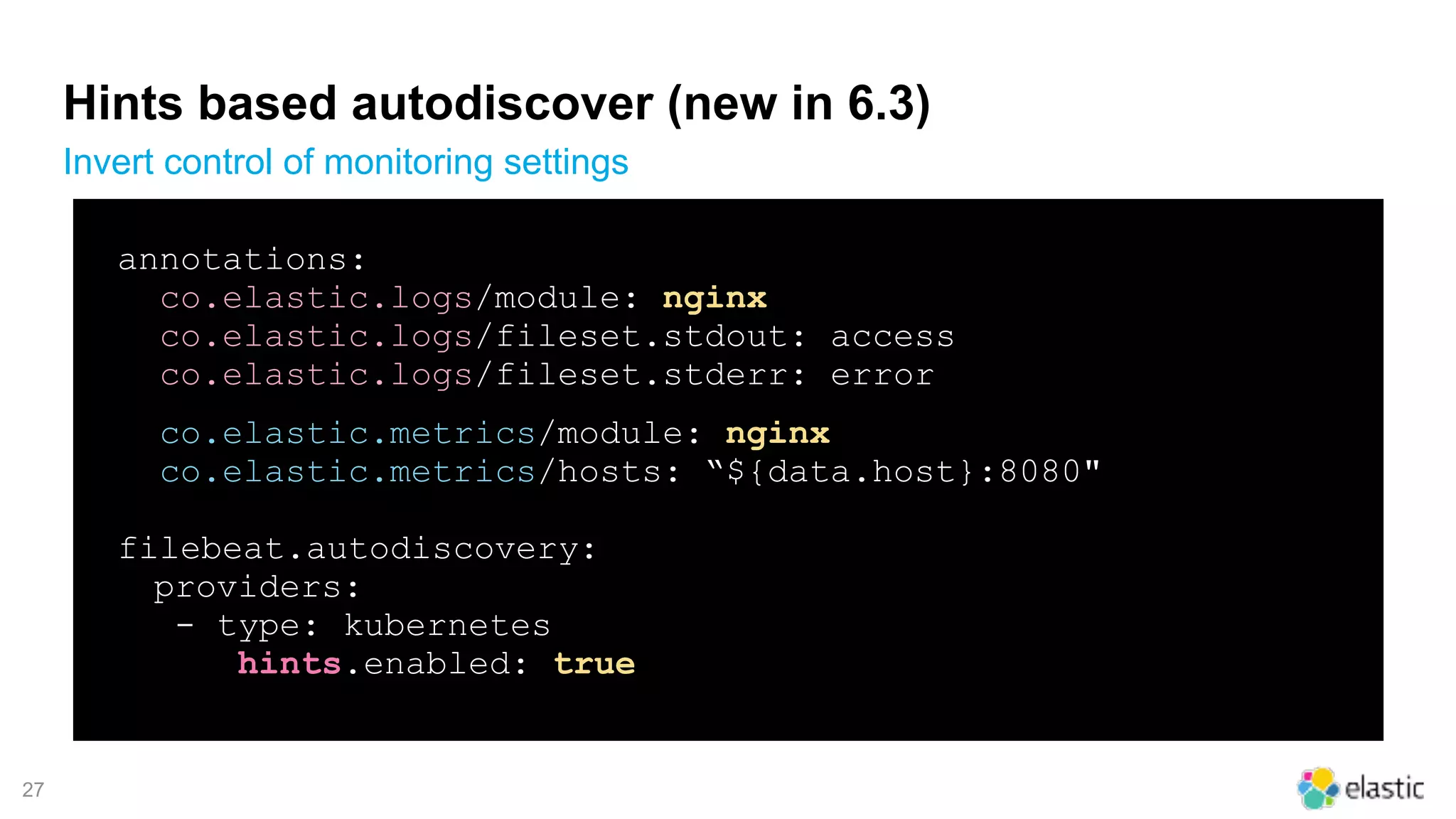 !27
Hints based autodiscover (new in 6.3)
Invert control of monitoring settings
annotations:
co.elastic.logs/module: nginx
co.elastic.logs/fileset.stdout: access
co.elastic.logs/fileset.stderr: error
co.elastic.metrics/module: nginx
co.elastic.metrics/hosts: “${data.host}:8080"
filebeat.autodiscovery:
providers:
- type: kubernetes
hints.enabled: true
 