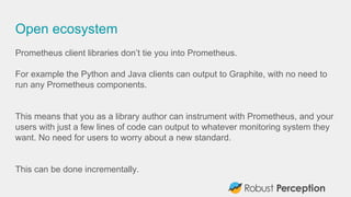 Open ecosystem
Prometheus client libraries don’t tie you into Prometheus.
For example the Python and Java clients can outp...