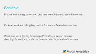Scalable
Prometheus is easy to run, can give one to each team in each datacenter.
Federation allows pulling key metrics fr...