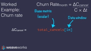 Worked
Example:
Churn rate
ΔCcancel = rate(total_cancels[1m])
Base metric
(scalar) Data window
Churn Ratemonth = ΔCcancel
C × Δt
 
