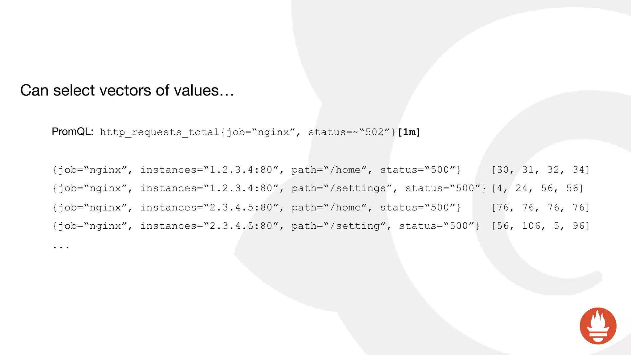 Can select vectors of values…

PromQL: http_requests_total{job=“nginx”, status=~“502”}[1m]
{job=“nginx”, instances=“1.2.3.4:80”, path=“/home”, status=“500”} [30, 31, 32, 34]
{job=“nginx”, instances=“1.2.3.4:80”, path=“/settings”, status=“500”} [4, 24, 56, 56]
{job=“nginx”, instances=“2.3.4.5:80”, path=“/home”, status=“500”} [76, 76, 76, 76]
{job=“nginx”, instances=“2.3.4.5:80”, path=“/setting”, status=“500”} [56, 106, 5, 96]
...
 