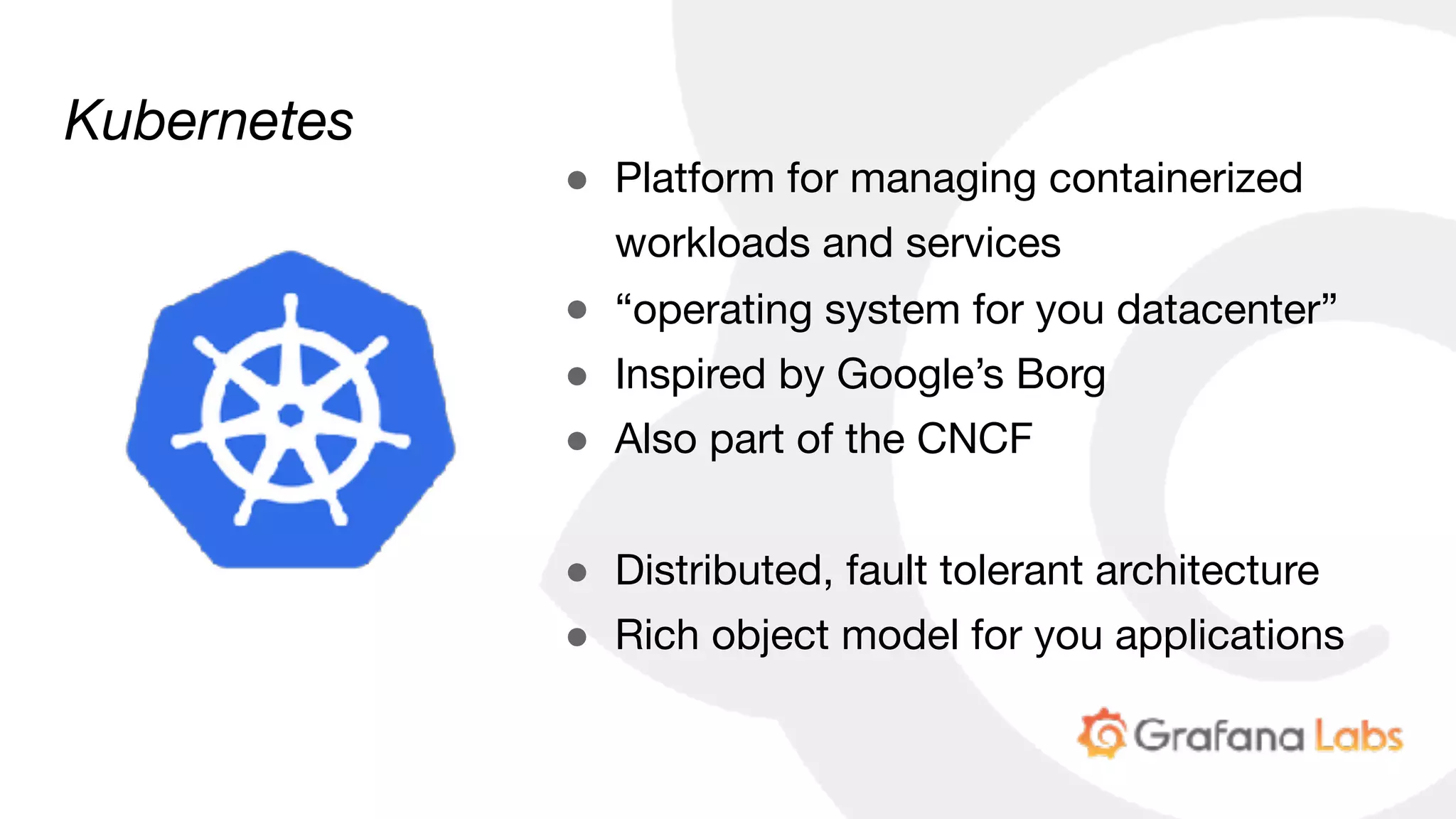 Kubernetes
● Platform for managing containerized
workloads and services

● “operating system for you datacenter”

● Inspired by Google’s Borg

● Also part of the CNCF

● Distributed, fault tolerant architecture

● Rich object model for you applications
 