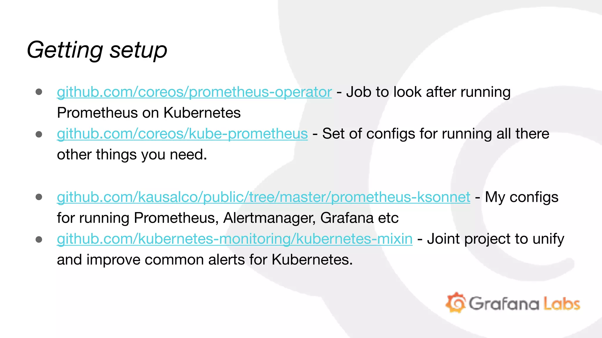 Getting setup
● github.com/coreos/prometheus-operator - Job to look after running
Prometheus on Kubernetes

● github.com/coreos/kube-prometheus - Set of configs for running all there
other things you need.

● github.com/kausalco/public/tree/master/prometheus-ksonnet - My configs
for running Prometheus, Alertmanager, Grafana etc

● github.com/kubernetes-monitoring/kubernetes-mixin - Joint project to unify
and improve common alerts for Kubernetes.
 