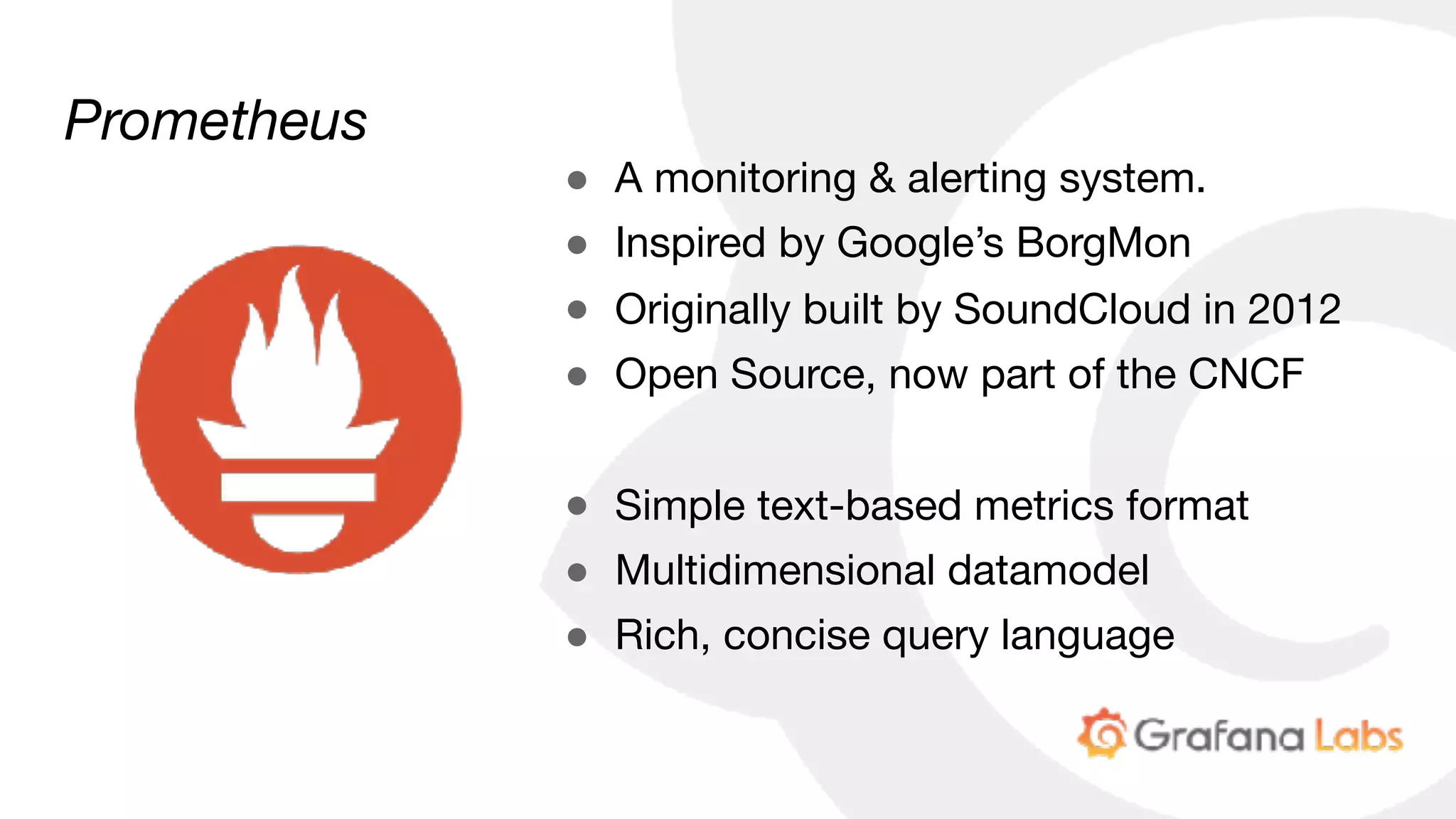 Prometheus
● A monitoring & alerting system.

● Inspired by Google’s BorgMon

● Originally built by SoundCloud in 2012

● Open Source, now part of the CNCF

● Simple text-based metrics format

● Multidimensional datamodel

● Rich, concise query language
 