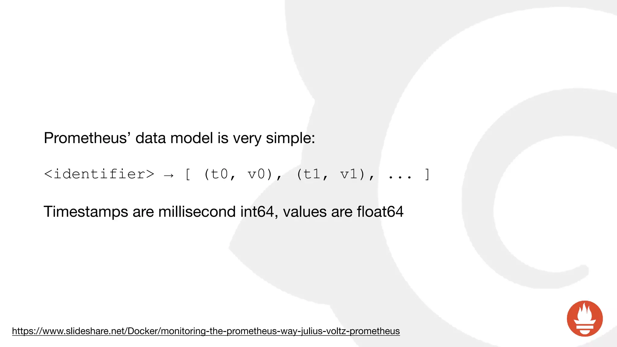 Prometheus’ data model is very simple:

<identifier> → [ (t0, v0), (t1, v1), ... ]
Timestamps are millisecond int64, values are ﬂoat64
https://www.slideshare.net/Docker/monitoring-the-prometheus-way-julius-voltz-prometheus
 