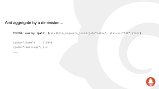 And aggregate by a dimension…

PromQL: sum by (path) (rate(http_requests_total{job=“nginx”, status=~“502”}[1m]))
{path=“/home”} 0.0666
{path=“/settings”} 3.3
...
 