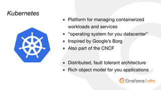 Kubernetes
● Platform for managing containerized
workloads and services

● “operating system for you datacenter”

● Inspired by Google’s Borg

● Also part of the CNCF

● Distributed, fault tolerant architecture

● Rich object model for you applications
 