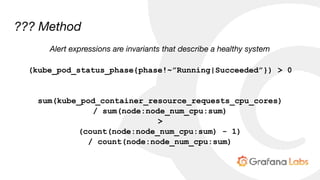 ??? Method
Alert expressions are invariants that describe a healthy system
(kube_pod_status_phase{phase!~”Running|Succeeded”}) > 0
sum(kube_pod_container_resource_requests_cpu_cores)
/ sum(node:node_num_cpu:sum)
>
(count(node:node_num_cpu:sum) - 1)
/ count(node:node_num_cpu:sum)
 