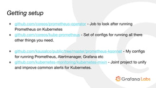 Getting setup
● github.com/coreos/prometheus-operator - Job to look after running
Prometheus on Kubernetes

● github.com/coreos/kube-prometheus - Set of configs for running all there
other things you need.

● github.com/kausalco/public/tree/master/prometheus-ksonnet - My configs
for running Prometheus, Alertmanager, Grafana etc

● github.com/kubernetes-monitoring/kubernetes-mixin - Joint project to unify
and improve common alerts for Kubernetes.
 