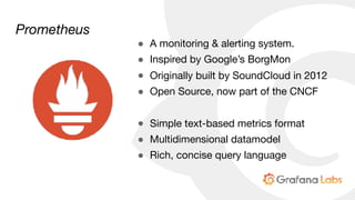 Prometheus
● A monitoring & alerting system.

● Inspired by Google’s BorgMon

● Originally built by SoundCloud in 2012

● Open Source, now part of the CNCF

● Simple text-based metrics format

● Multidimensional datamodel

● Rich, concise query language
 