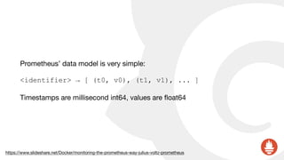 Prometheus’ data model is very simple:

<identifier> → [ (t0, v0), (t1, v1), ... ]
Timestamps are millisecond int64, values are ﬂoat64
https://www.slideshare.net/Docker/monitoring-the-prometheus-way-julius-voltz-prometheus
 