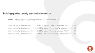 Building queries usually starts with a selector

PromQL: http_requests_total{job=“nginx”, status=~“5..”}
{job=“nginx”, instances=“1.2.3.4:80”, path=“/home”, status=“500”} 34
{job=“nginx”, instances=“1.2.3.4:80”, path=“/settings”, status=“502”} 56
{job=“nginx”, instances=“2.3.4.5:80”, path=“/home”, status=“500”} 76
{job=“nginx”, instances=“2.3.4.5:80”, path=“/setting”, status=“502”} 96
...
 
