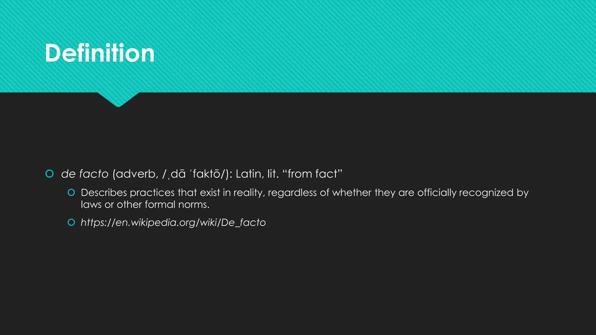 Definition
 de facto (adverb, /ˌdā ˈfaktō/): Latin, lit. “from fact”
 Describes practices that exist in reality, regardless of whether they are officially recognized by
laws or other formal norms.
 https://en.wikipedia.org/wiki/De_facto
 