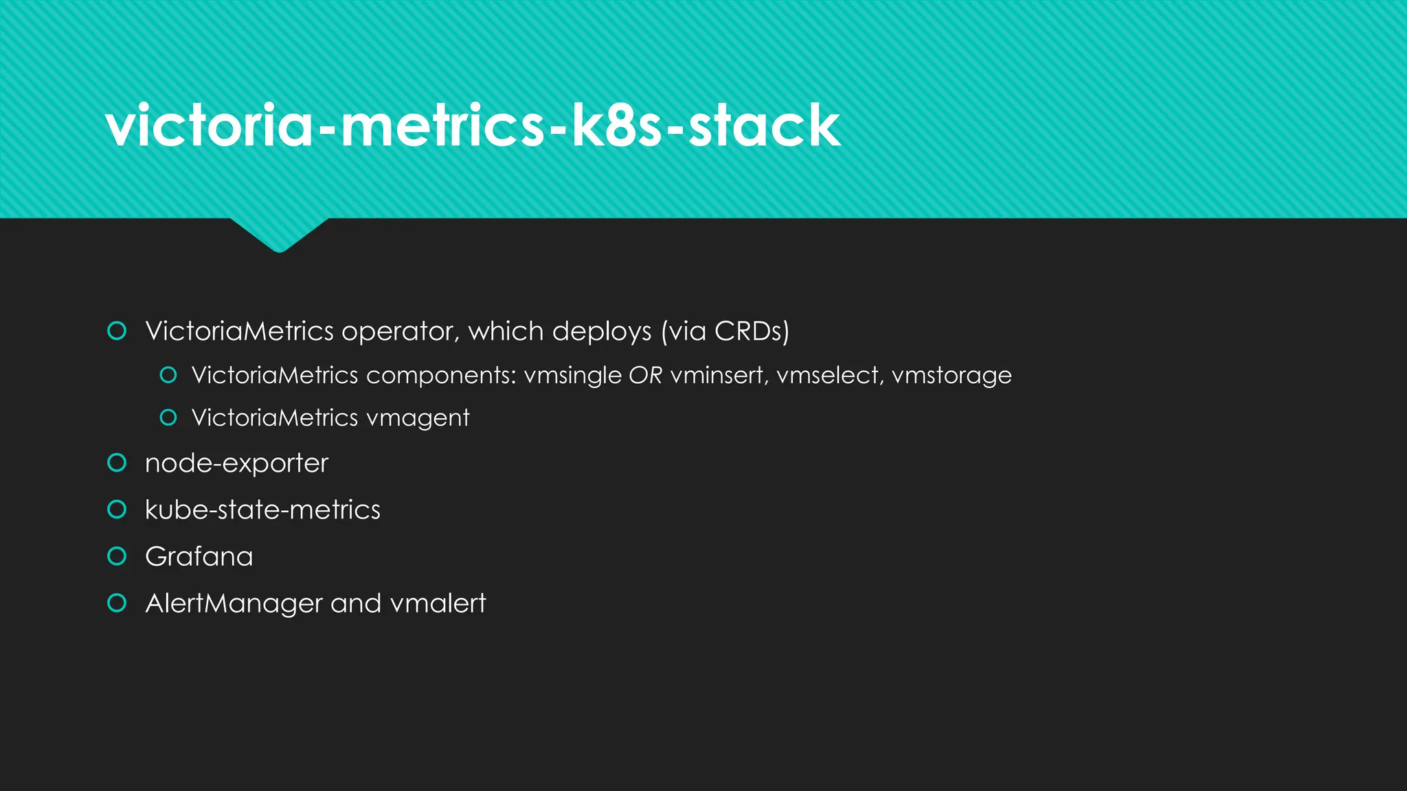 victoria-metrics-k8s-stack
 VictoriaMetrics operator, which deploys (via CRDs)
 VictoriaMetrics components: vmsingle OR vminsert, vmselect, vmstorage
 VictoriaMetrics vmagent
 node-exporter
 kube-state-metrics
 Grafana
 AlertManager and vmalert
 