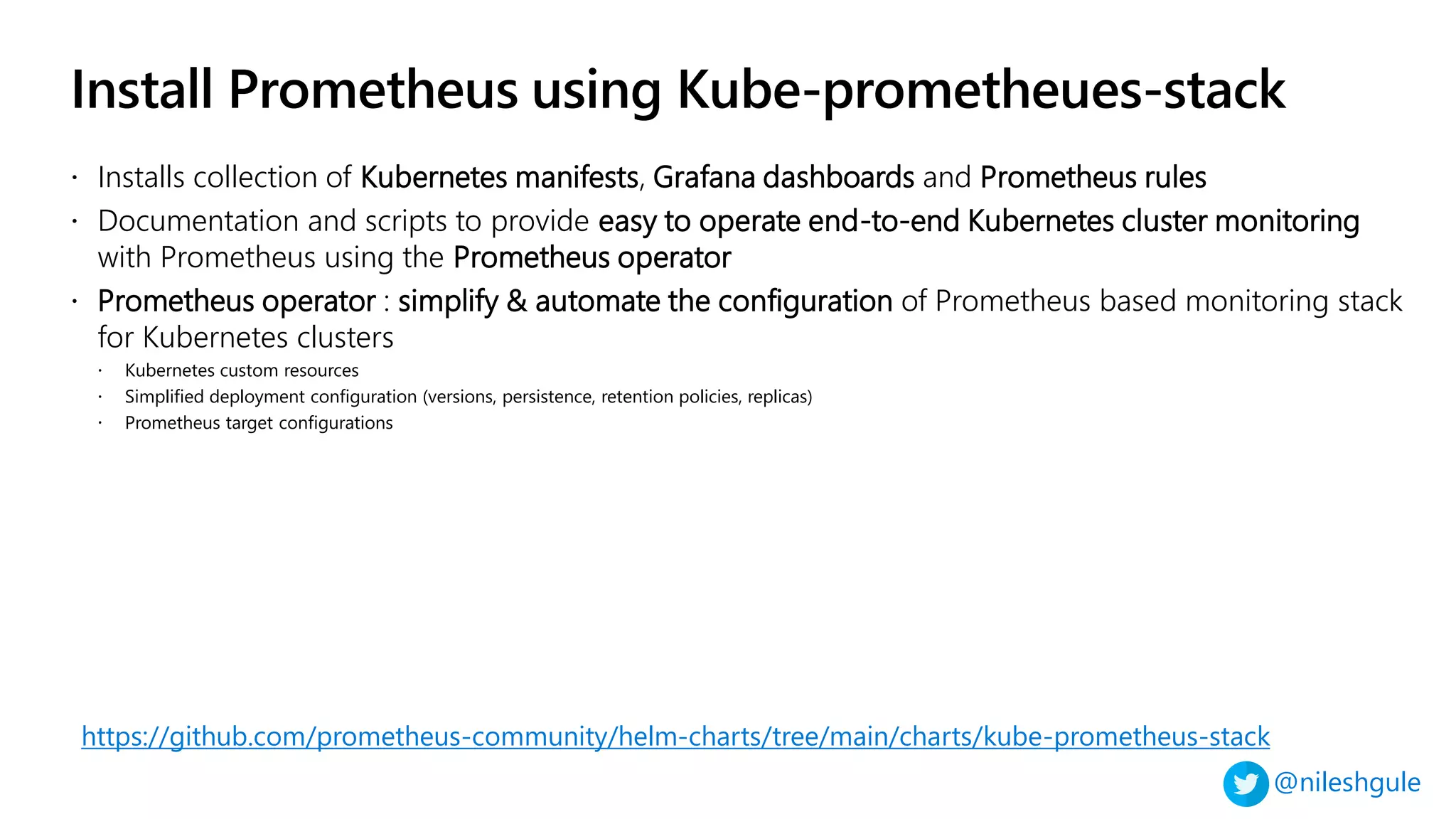 @nileshgule
Install Prometheus using Kube-prometheues-stack
https://github.com/prometheus-community/helm-charts/tree/main/charts/kube-prometheus-stack
 Installs collection of Kubernetes manifests, Grafana dashboards and Prometheus rules
 Documentation and scripts to provide easy to operate end-to-end Kubernetes cluster monitoring
with Prometheus using the Prometheus operator
 Prometheus operator : simplify & automate the configuration of Prometheus based monitoring stack
for Kubernetes clusters
 Kubernetes custom resources
 Simplified deployment configuration (versions, persistence, retention policies, replicas)
 Prometheus target configurations
 