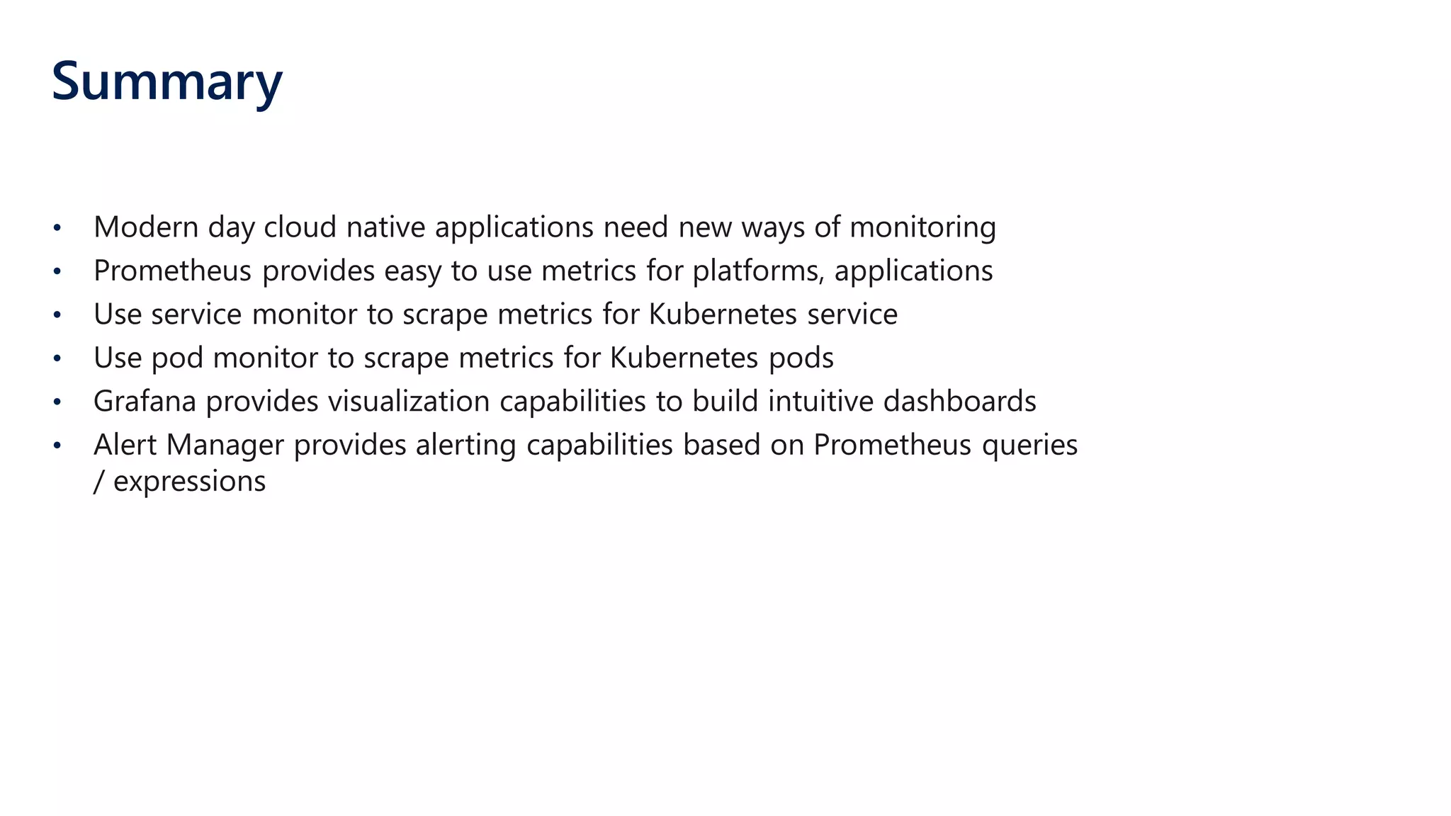 Summary
• Modern day cloud native applications need new ways of monitoring
• Prometheus provides easy to use metrics for platforms, applications
• Use service monitor to scrape metrics for Kubernetes service
• Use pod monitor to scrape metrics for Kubernetes pods
• Grafana provides visualization capabilities to build intuitive dashboards
• Alert Manager provides alerting capabilities based on Prometheus queries
/ expressions
 