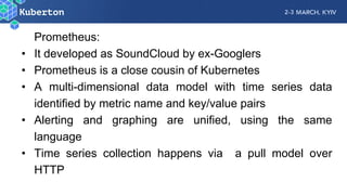 Prometheus:
• It developed as SoundCloud by ex-Googlers
• Prometheus is a close cousin of Kubernetes
• A multi-dimensional data model with time series data
identified by metric name and key/value pairs
• Alerting and graphing are unified, using the same
language
• Time series collection happens via a pull model over
HTTP
 