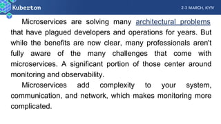 Microservices are solving many architectural problems
that have plagued developers and operations for years. But
while the benefits are now clear, many professionals aren't
fully aware of the many challenges that come with
microservices. A significant portion of those center around
monitoring and observability.
Microservices add complexity to your system,
communication, and network, which makes monitoring more
complicated.
 