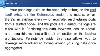 Your pods logs exist on the node only as long as the pod
itself exists on the Kubernetes node; this means, when
there’s an eviction event  —  for example, rescheduling pods
from a tainted node-, and the pods are drained, the logs are
taken with it. Persisting this data, however, can be useful,
and doing this requires a little bit of iteration on the logging
architecture. Persistence aside, this also allows you to
leverage more advanced tooling around your log data once
aggregated.
 