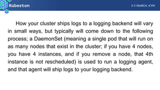 How your cluster ships logs to a logging backend will vary
in small ways, but typically will come down to the following
process; a DaemonSet (meaning a single pod that will run on
as many nodes that exist in the cluster; if you have 4 nodes,
you have 4 instances, and if you remove a node, that 4th
instance is not rescheduled) is used to run a logging agent,
and that agent will ship logs to your logging backend.
 