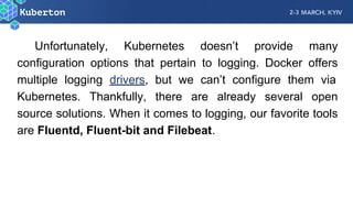 Unfortunately, Kubernetes doesn’t provide many
configuration options that pertain to logging. Docker offers
multiple logging drivers, but we can’t configure them via
Kubernetes. Thankfully, there are already several open
source solutions. When it comes to logging, our favorite tools
are Fluentd, Fluent-bit and Filebeat.
 