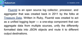 Fluentd is an open source log collector, processor, and
aggregator that was created back in 2011 by the folks at
Treasure Data. Written in Ruby, Fluentd was created to act
as a unified logging layer — a one-stop component that can
aggregate data from multiple sources, unify the differently
formatted data into JSON objects and route it to different
output destinations.
 