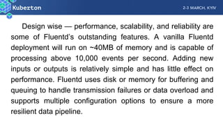 Design wise — performance, scalability, and reliability are
some of Fluentd’s outstanding features. A vanilla Fluentd
deployment will run on ~40MB of memory and is capable of
processing above 10,000 events per second. Adding new
inputs or outputs is relatively simple and has little effect on
performance. Fluentd uses disk or memory for buffering and
queuing to handle transmission failures or data overload and
supports multiple configuration options to ensure a more
resilient data pipeline.
 