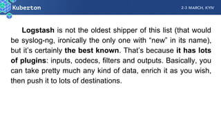 Logstash is not the oldest shipper of this list (that would
be syslog-ng, ironically the only one with “new” in its name),
but it’s certainly the best known. That’s because it has lots
of plugins: inputs, codecs, filters and outputs. Basically, you
can take pretty much any kind of data, enrich it as you wish,
then push it to lots of destinations.
 