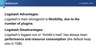 Logstash Advantages:
Logstash’s main strongpoint is flexibility, due to the
number of plugins.
Logstash Disadvantages:
Logstash’s biggest con or “Achille’s heel” has always been
performance and resource consumption (the default heap
size is 1GB).
 