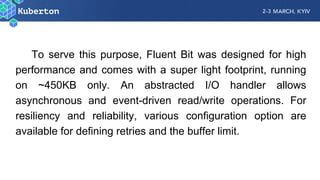 To serve this purpose, Fluent Bit was designed for high
performance and comes with a super light footprint, running
on ~450KB only. An abstracted I/O handler allows
asynchronous and event-driven read/write operations. For
resiliency and reliability, various configuration option are
available for defining retries and the buffer limit.
 