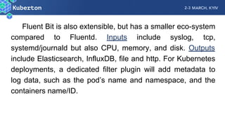 Fluent Bit is also extensible, but has a smaller eco-system
compared to Fluentd. Inputs include syslog, tcp,
systemd/journald but also CPU, memory, and disk. Outputs
include Elasticsearch, InfluxDB, file and http. For Kubernetes
deployments, a dedicated filter plugin will add metadata to
log data, such as the pod’s name and namespace, and the
containers name/ID.
 