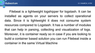 Filebeat is a lightweight logshipper for logstash. It can be
installed as agents on your servers to collect operational
data. Since it is lightweight it does not consume system
resources compared to Logstash. It has a number of modules
that can help in parsing, collecting and visualization of logs.
Moreover, it is container ready so in case if you are looking to
build a container based solution you can run Filebeat inside a
container in the same Virtual Machine
 