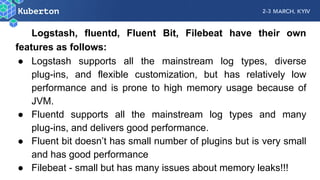 Logstash, fluentd, Fluent Bit, Filebeat have their own
features as follows:
● Logstash supports all the mainstream log types, diverse
plug-ins, and flexible customization, but has relatively low
performance and is prone to high memory usage because of
JVM.
● Fluentd supports all the mainstream log types and many
plug-ins, and delivers good performance.
● Fluent bit doesn’t has small number of plugins but is very small
and has good performance
● Filebeat - small but has many issues about memory leaks!!!
 
