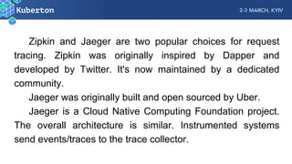 Zipkin and Jaeger are two popular choices for request
tracing. Zipkin was originally inspired by Dapper and
developed by Twitter. It's now maintained by a dedicated
community.
Jaeger was originally built and open sourced by Uber.
Jaeger is a Cloud Native Computing Foundation project.
The overall architecture is similar. Instrumented systems
send events/traces to the trace collector.
 