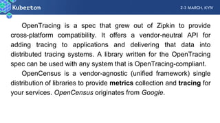 OpenTracing is a spec that grew out of Zipkin to provide
cross-platform compatibility. It offers a vendor-neutral API for
adding tracing to applications and delivering that data into
distributed tracing systems. A library written for the OpenTracing
spec can be used with any system that is OpenTracing-compliant.
OpenCensus is a vendor-agnostic (unified framework) single
distribution of libraries to provide metrics collection and tracing for
your services. OpenCensus originates from Google.
 