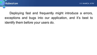 Deploying fast and frequently might introduce a errors,
exceptions and bugs into our application, and it’s best to
identify them before your users do.
 