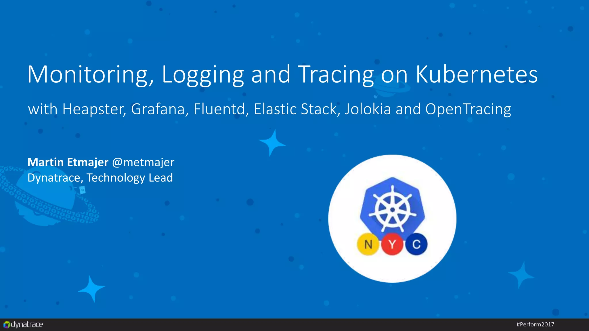 #Perform2017
with Heapster, Grafana, Fluentd, Elastic Stack, Jolokia and OpenTracing
Martin Etmajer @metmajer
Dynatrace, Technology Lead
Monitoring, Logging and Tracing on Kubernetes
 