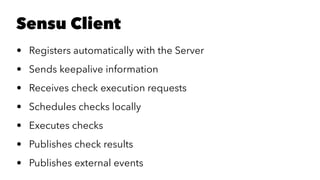 Sensu Client 
• Registers automatically with the Server 
• Sends keepalive information 
• Receives check execution requests 
• Schedules checks locally 
• Executes checks 
• Publishes check results 
• Publishes external events 
 