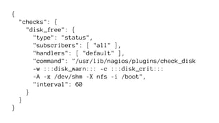 { 
"checks": { 
"disk_free": { 
"type": "status", 
"subscribers": [ "all" ], 
"handlers": [ "default" ], 
"command": "/usr/lib/nagios/plugins/check_disk 
-w :::disk_warn::: -c :::disk_crit::: 
-A -x /dev/shm -X nfs -i /boot", 
"interval": 60 
} 
} 
} 
 