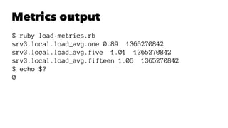 Metrics output 
$ ruby load-metrics.rb 
srv3.local.load_avg.one 0.89 1365270842 
srv3.local.load_avg.five 1.01 1365270842 
srv3.local.load_avg.fifteen 1.06 1365270842 
$ echo $? 
0 
 