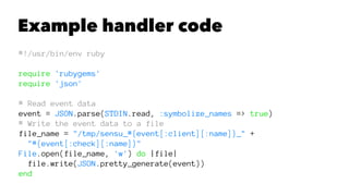 Example handler code 
#!/usr/bin/env ruby 
require 'rubygems' 
require 'json' 
# Read event data 
event = JSON.parse(STDIN.read, :symbolize_names => true) 
# Write the event data to a file 
file_name = "/tmp/sensu_#{event[:client][:name]}_" + 
"#{event[:check][:name]}" 
File.open(file_name, 'w') do |file| 
file.write(JSON.pretty_generate(event)) 
end 
 